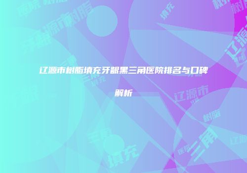辽源市树脂填充牙龈黑三角医院排名与口碑解析