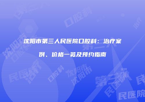 沈阳市第三人民医院口腔科：治疗案例、价格一览及预约指南