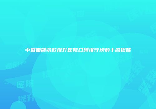 中国面部紧致提升医院口碑排行榜前十名揭晓