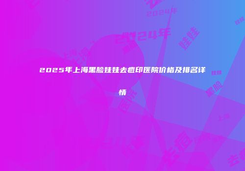 2025年上海黑脸娃娃去痘印医院价格及排名详情