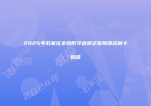 2025年石家庄全隐形牙齿矫正医院排名前十揭晓