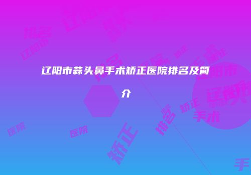 辽阳市蒜头鼻手术矫正医院排名及简介