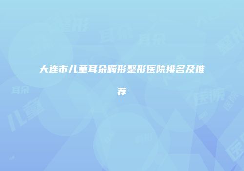 大连市儿童耳朵畸形整形医院排名及推荐