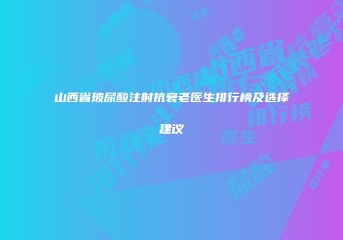 山西省玻尿酸注射抗衰老医生排行榜及选择建议