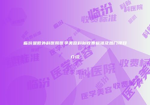 临汾显微外科医院医学美容科新收费标准及热门项目介绍