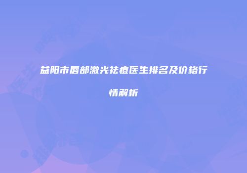 益阳市唇部激光祛痘医生排名及价格行情解析