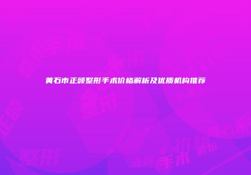 黄石市正颌整形手术价格解析及优质机构推荐