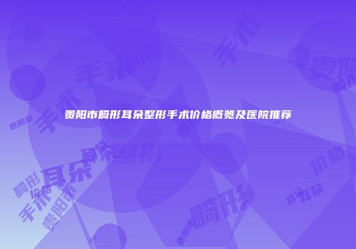 贵阳市畸形耳朵整形手术价格概览及医院推荐