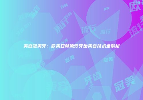美容冠美牙：欧美日韩流行牙齿美容技术全解析