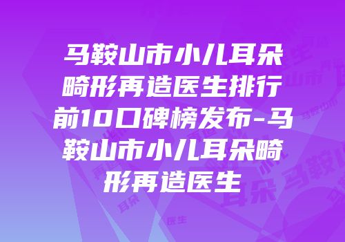 马鞍山市小儿耳朵畸形再造医生排行前10口碑榜发布-马鞍山市小儿耳朵畸形再造医生