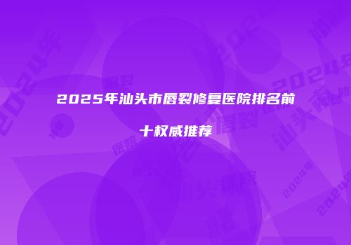 2025年汕头市唇裂修复医院排名前十权威推荐