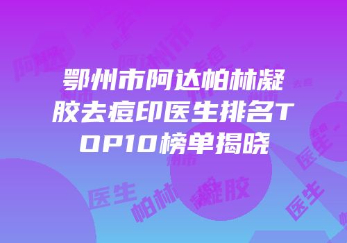 鄂州市阿达帕林凝胶去痘印医生排名TOP10榜单揭晓