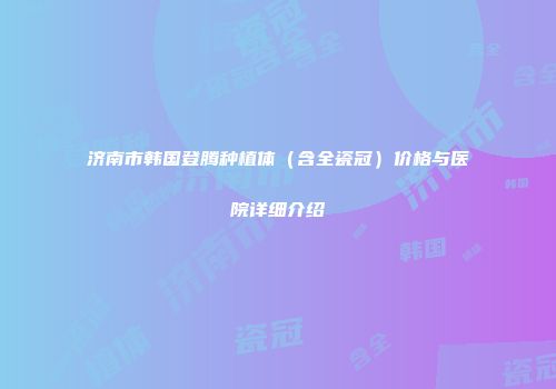 济南市韩国登腾种植体（含全瓷冠）价格与医院详细介绍