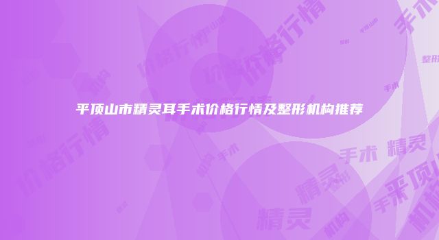 平顶山市精灵耳手术价格行情及整形机构推荐