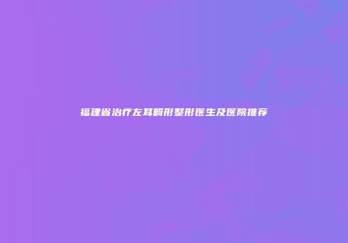福建省治疗左耳畸形整形医生及医院推荐