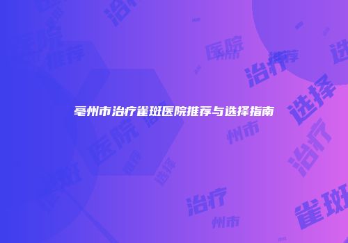 亳州市治疗雀斑医院推荐与选择指南
