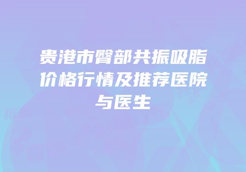 贵港市臀部共振吸脂价格行情及推荐医院与医生