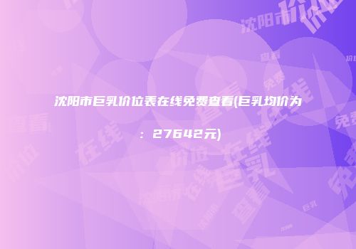 沈阳市巨乳价位表在线免费查看(巨乳均价为：27642元)