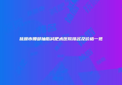 抚顺市腰部抽脂减肥术医院排名及价格一览
