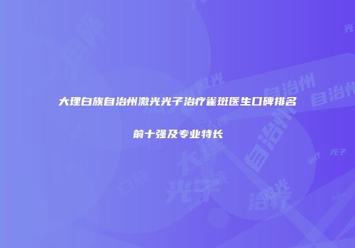 大理白族自治州激光光子治疗雀斑医生口碑排名前十强及专业特长