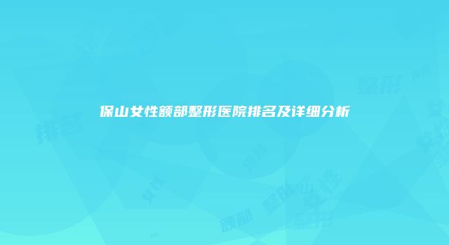 保山女性额部整形医院排名及详细分析