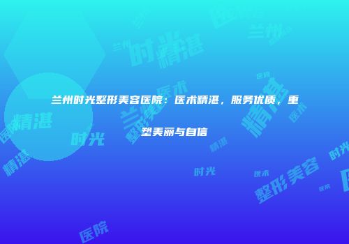 兰州时光整形美容医院：医术精湛，服务优质，重塑美丽与自信