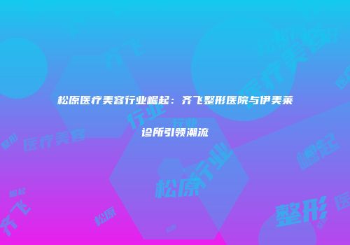 松原医疗美容行业崛起：齐飞整形医院与伊美莱诊所引领潮流