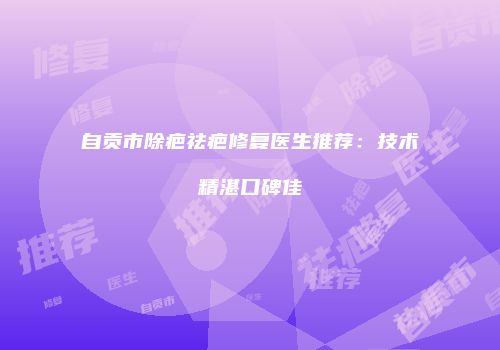 自贡市除疤祛疤修复医生推荐：技术精湛口碑佳