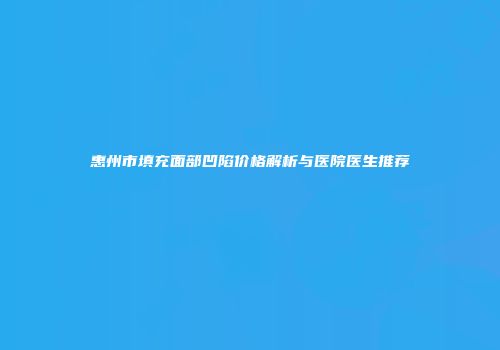 惠州市填充面部凹陷价格解析与医院医生推荐