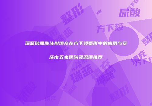 瑞蓝玻尿酸注射填充在方下颏整形中的应用与安庆市五家医院及名医推荐