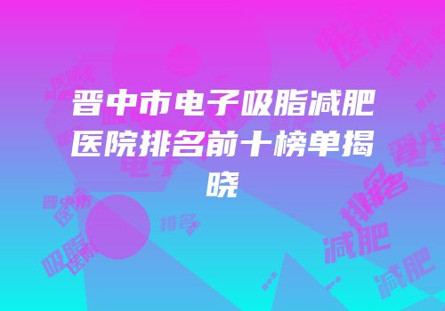 晋中市电子吸脂减肥医院排名前十榜单揭晓