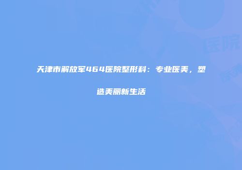 天津市解放军464医院整形科：专业医美，塑造美丽新生活