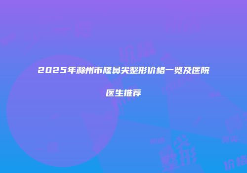 2025年滁州市隆鼻尖整形价格一览及医院医生推荐