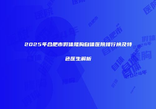2025年合肥市假体隆胸自体医院排行榜及特色医生解析