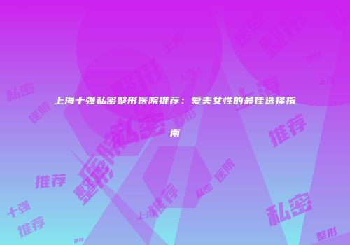 上海十强私密整形医院推荐：爱美女性的最佳选择指南