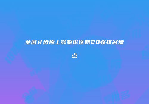 全国牙齿顶上颚整形医院20强排名盘点