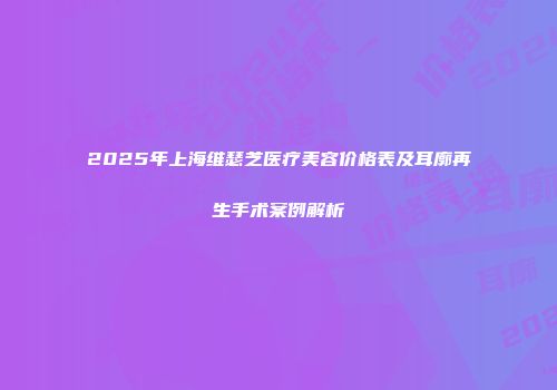 2025年上海维瑟芝医疗美容价格表及耳廓再生手术案例解析