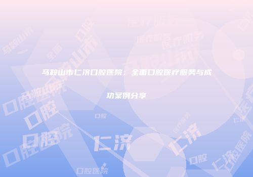 马鞍山市仁济口腔医院：全面口腔医疗服务与成功案例分享