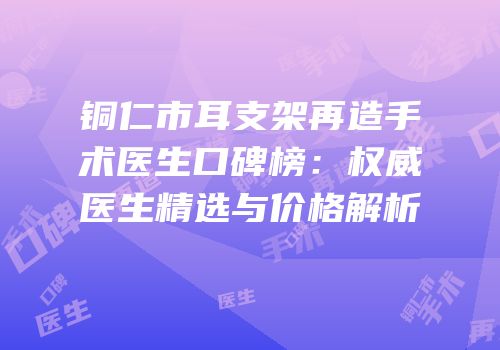 铜仁市耳支架再造手术医生口碑榜：权威医生精选与价格解析