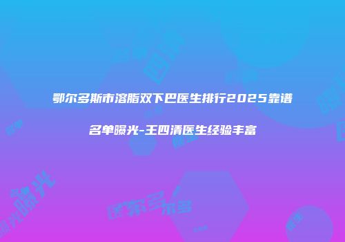 鄂尔多斯市溶脂双下巴医生排行2025靠谱名单曝光-王四清医生经验丰富