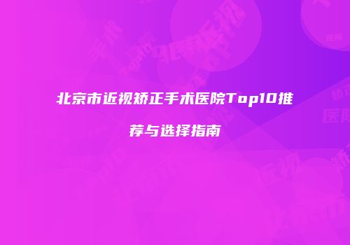 北京市近视矫正手术医院Top10推荐与选择指南