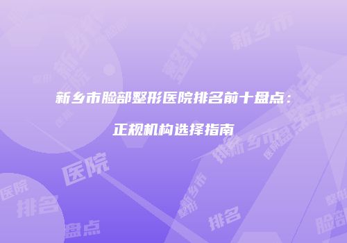 新乡市脸部整形医院排名前十盘点：正规机构选择指南