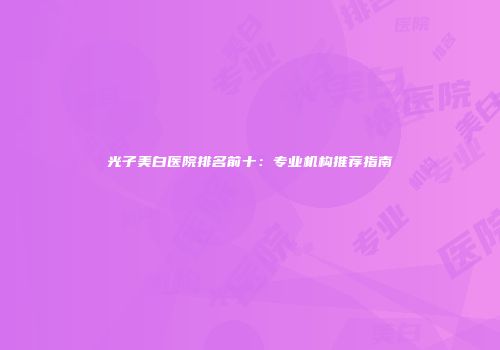 光子美白医院排名前十：专业机构推荐指南