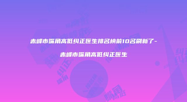 赤峰市嘴角高低纠正医生排名榜前10名刷新了-赤峰市嘴角高低纠正医生