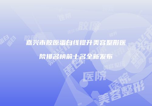 嘉兴市胶原蛋白线提升美容整形医院排名榜前十名全新发布
