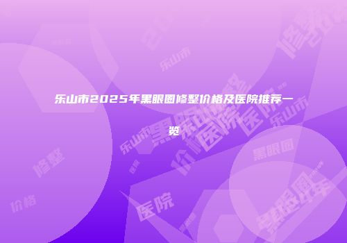 乐山市2025年黑眼圈修整价格及医院推荐一览