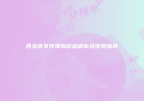 西安市女孩隆胸价格解析及医院推荐
