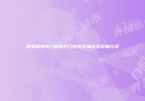 呼和浩特市口臭洗牙口腔医生排名及价格介绍