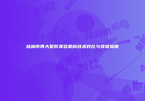 桂林市两大整形美容机构技术对比与择优指南