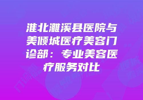 淮北濉溪县医院与美倾城医疗美容门诊部：专业美容医疗服务对比
